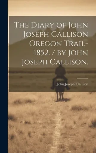 The Diary Of John Joseph Callison Oregon Trail-1852. / By John Joseph Callison.