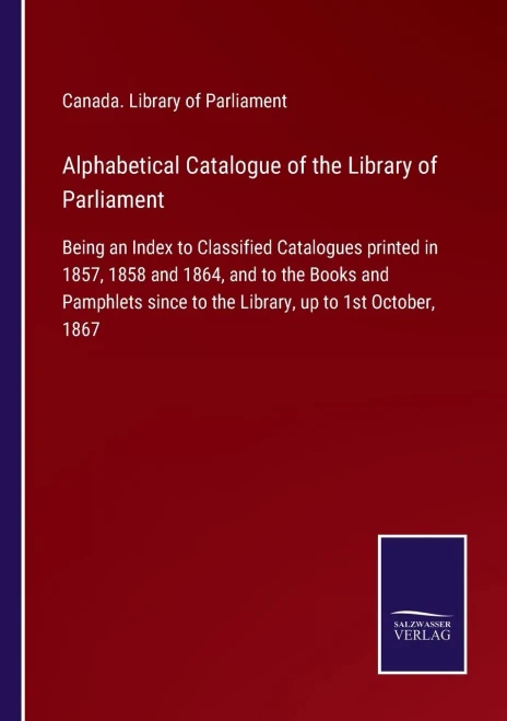 Alphabetical Catalogue Of The Library Of Parliament: Being An Index To Classified Catalogues Printed In 1857, 1858 And 1864, And To The Books And ... Since To The Library, Up To 1St October, 1867 (Paperback)