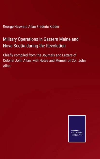 Military Operations In Gastern Maine And Nova Scotia During The Revolution: Chiefly Compiled From The Journals And Letters Of Colonel John Allan, With Notes And Memoir Of Col. John Allan (Hardcover)