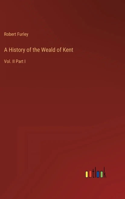 A History Of The Weald Of Kent: Vol. Ii Part I