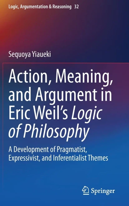 Action, Meaning, And Argument In Eric Weil's Logic Of Philosophy: A Development Of Pragmatist, Expressivist, And Inferentialist Themes (Logic, Argumentation & Reasoning, 32)