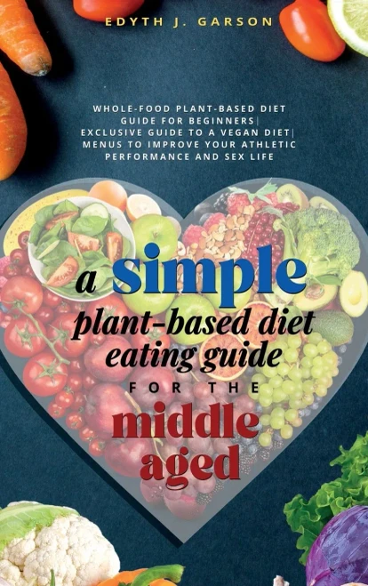 A Simple Plant-Based Diet Eating Guide For The Middle Aged Whole-Food Plant-Based Diet Guide For Beginners Exclusive Guide To A Vegan Diet Menus To Improve Your Athletic Performance And Sex Life