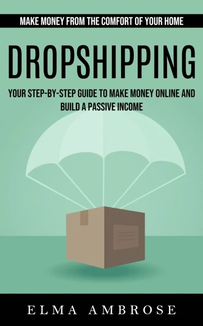 Dropshipping: Make Money From The Comfort Of Your Home (Your Step-By-Step Guide To Make Money Online And Build A Passive Income)