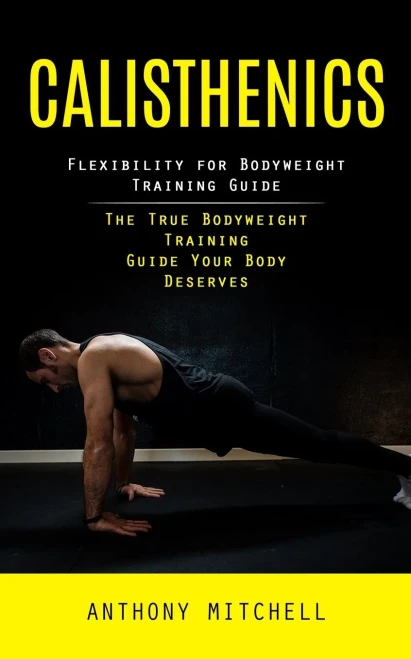 Calisthenics: Flexibility For Bodyweight Training Guide (The True Bodyweight Training Guide Your Body Deserves)