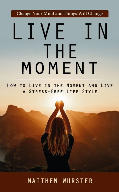 Live In The Moment: Change Your Mind And Things Will Change (How To Live In The Moment And Live A Stress-Free Life Style)