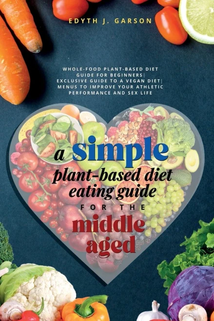 A Simple Plant-Based Diet Eating Guide For The Middle Aged Whole-Food Plant-Based Diet Guide For Beginners Exclusive Guide To A Vegan Diet Menus To Improve Your Athletic Performance And Sex Life
