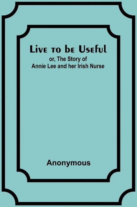 Live to be Useful: or, The Story of Annie Lee and her Irish Nurse