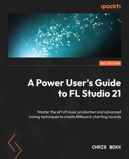 A Power User's Guide to FL Studio 21: Master the art of music production and advanced mixing techniques to create Billboard-charting records