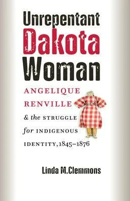 Unrepentant Dakota Woman: Angelique Renville and the Struggle for Indigenous Identity, 1845-1876