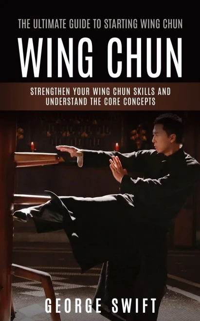 Wing Chun: The Ultimate Guide To Starting Wing Chun (Strengthen Your Wing Chun Skills And Understand The Core Concepts)