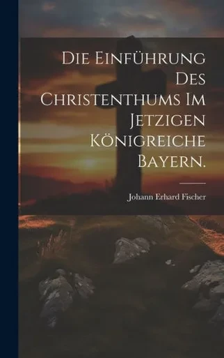 Die Einführung Des Christenthums Im Jetzigen Königreiche Bayern. (German Edition)