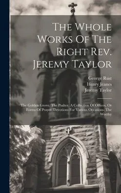 The Whole Works Of The Right Rev. Jeremy Taylor: The Golden Grove. The Psalter. A Collection Of Offices, Or Forms Of Prayer. Devotions For Various Occasions. The Worthy