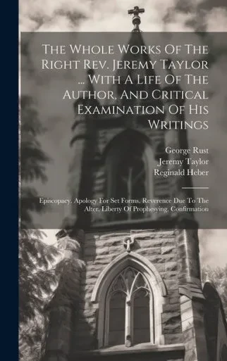 The Whole Works Of The Right Rev. Jeremy Taylor ... With A Life Of The Author, And Critical Examination Of His Writings: Episcopacy. Apology For Set ... Alter. Liberty Of Prophesying. Confirmation