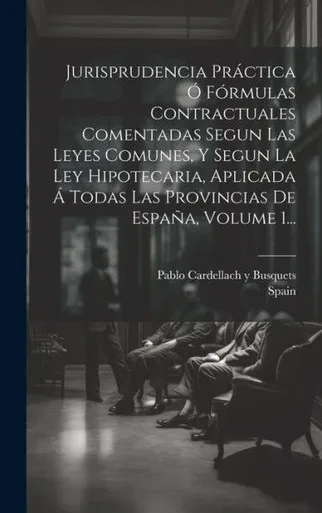 Jurisprudencia Práctica Ó Fórmulas Contractuales Comentadas Segun Las Leyes Comunes, Y Segun La Ley Hipotecaria, Aplicada Á Todas Las Provincias De España, Volume 1... (Spanish Edition)