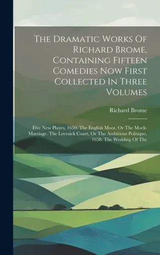 The Dramatic Works Of Richard Brome, Containing Fifteen Comedies Now First Collected In Three Volumes: Five New Playes, 1650: The English Moor, Or The ... Ambitious Politique, 1658. The Wedding Of The