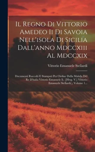 Il Regno Di Vittorio Amedeo Ii Di Savoia Nell'Isola Di Sicilia Dall'Anno Mdccxiii Al Mdccxix: Documenti Raccolti E Stampati Per Ordine Della Malstla ... Stellardi.), Volume 1... (Italian Edition)