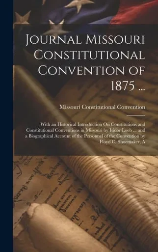 Journal Missouri Constitutional Convention Of 1875 ...: With An Historical Introduction On Constitutions And Constitutional Conventions In Missouri By ... Of The Convention By Floyd C. Shoemaker, A