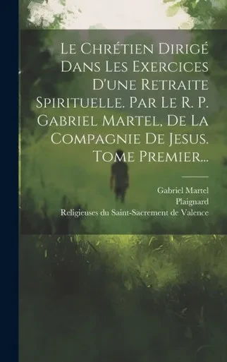 Le Chrétien Dirigé Dans Les Exercices D'Une Retraite Spirituelle. Par Le R. P. Gabriel Martel, De La Compagnie De Jesus. Tome Premier... (French Edition)