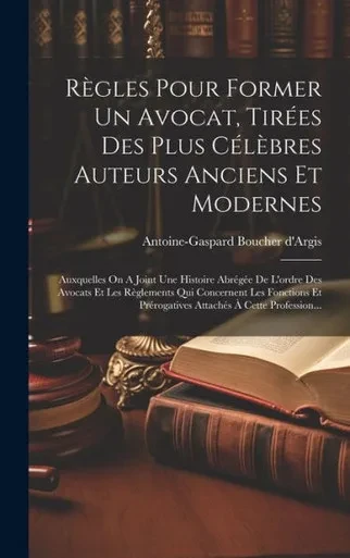 Règles Pour Former Un Avocat, Tirées Des Plus Célèbres Auteurs Anciens Et Modernes: Auxquelles On A Joint Une Histoire Abrégée De L'Ordre Des Avocats ... À Cette Profession... (French Edition)