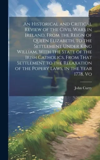 An Historical And Critical Review Of The Civil Wars In Ireland, From The Reign Of Queen Elizabeth, To The Settlement Under King William, With The ... Of The Popery Laws, In The Year 1778, Vo