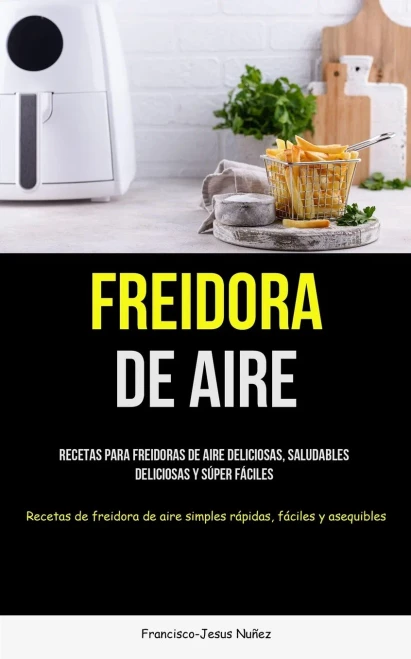 Freidora De Aire: Recetas Para Freidoras De Aire Deliciosas, Saludables, Deliciosas Y Súper Fáciles (Recetas De Freidora De Aire Simples Rápidas, Fáciles Y Asequibles) (Spanish Edition)