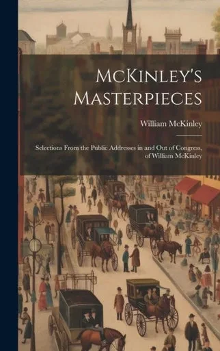 Mckinley's Masterpieces; Selections From The Public Addresses In And Out Of Congress, Of William Mckinley
