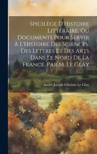 Spicilège D'Histoire Littéraire, Ou Documents Pour Servir À L'Histoire Des Sciences, Des Lettres Et Des Arts Dans Le Nord De La France, Par M. Le Glay (French Edition)