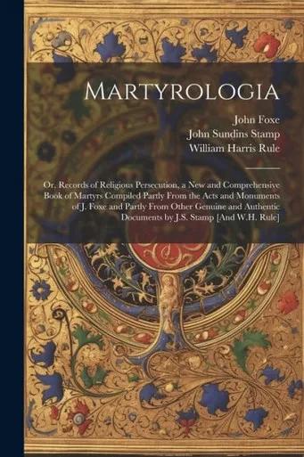 Martyrologia; Or, Records Of Religious Persecution, A New And Comprehensive Book Of Martyrs Compiled Partly From The Acts And Monuments Of J. Foxe And ... Documents By J.S. Stamp [And W.H. Rule]