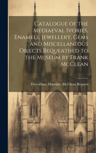 Catalogue Of The Mediaeval Ivories, Enamels, Jewellery, Gems And Miscellaneous Objects Bequeathed To The Museum By Frank Mcclean