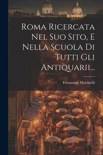 Roma Ricercata Nel Suo Sito, E Nella Scuola Di Tutti Gli Antiquarii... (Italian Edition)