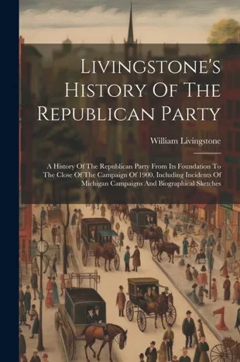 Livingstone's History Of The Republican Party: A History Of The Republican Party From Its Foundation To The Close Of The Campaign Of 1900, Including ... Michigan Campaigns And Biographical Sketches