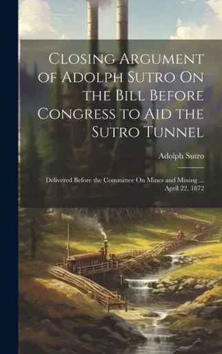 Closing Argument Of Adolph Sutro On The Bill Before Congress To Aid The Sutro Tunnel: Delivered Before The Committee On Mines And Mining ... April 22, 1872