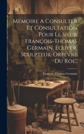Mémoire A Consulter Et Consultation Pour Le Sieur François-Thomas Germain, Ecuyer, Sculpteur-Orfevre Du Roi... (French Edition)