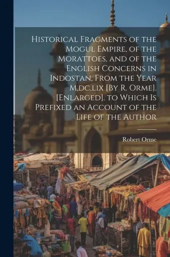 Historical Fragments Of The Mogul Empire, Of The Morattoes, And Of The English Concerns In Indostan, From The Year M, Dc, Lix [By R. Orme]. ... Prefixed An Account Of The Life Of The Author
