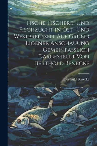 Fische, Fischerei Und Fischzucht In Ost- Und Westpreussen. Auf Grund Eigener Anschauung Gemeinfasslich Dargestellt Von Berthold Benecke (German Edition)