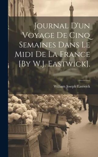 Journal D'Un Voyage De Cinq Semaines Dans Le Midi De La France [By W.J. Eastwick]. (French Edition)