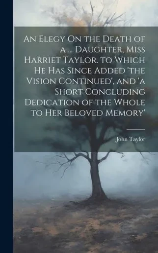 An Elegy On The Death Of A ... Daughter, Miss Harriet Taylor. To Which He Has Since Added 'The Vision Continued', And 'A Short Concluding Dedication Of The Whole To Her Beloved Memory'