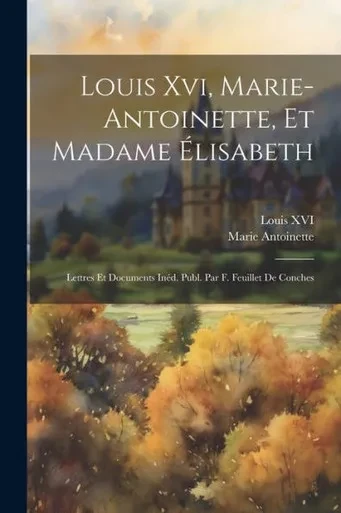 Louis Xvi, Marie-Antoinette, Et Madame Élisabeth: Lettres Et Documents Inéd. Publ. Par F. Feuillet De Conches (French Edition)