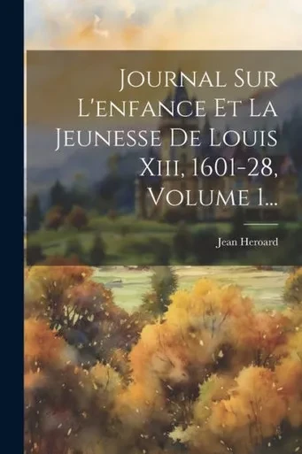 Journal Sur L'Enfance Et La Jeunesse De Louis Xiii, 1601-28, Volume 1... (French Edition)