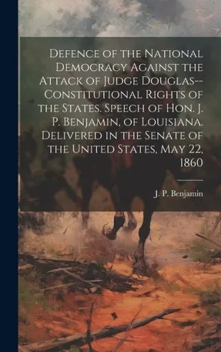 Defence Of The National Democracy Against The Attack Of Judge Douglas--Constitutional Rights Of The States. Speech Of Hon. J. P. Benjamin, Of ... The Senate Of The United States, May 22, 1860