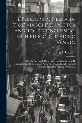 Il Pellegrino Nell'Asia, Cioe' Viaggi Del Doctor Angelo Legrenzi Fisico, E Chirurgo, Cittadino Veneto: Con Li Ragguagli Dello Stato Della Santa Città ... Opera Divisa In... (Italian Edition)