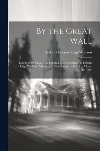 By The Great Wall: Letters From China; The Selected Correspondence Of Isabella Riggs Williams, Missionary Of The American Board To China, 1866-1897
