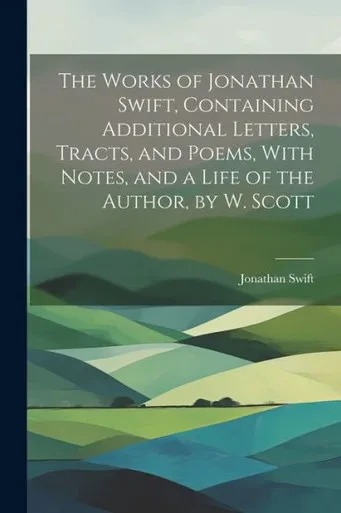 The Works Of Jonathan Swift, Containing Additional Letters, Tracts, And Poems, With Notes, And A Life Of The Author, By W. Scott
