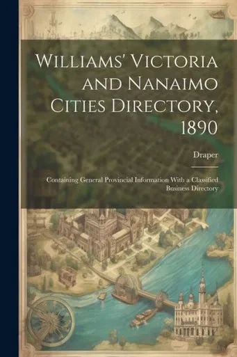 Williams' Victoria And Nanaimo Cities Directory, 1890: Containing General Provincial Information With A Classified Business Directory