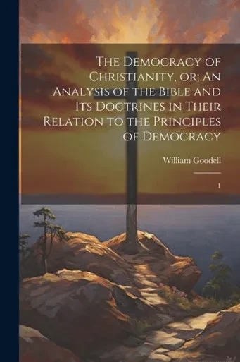 The Democracy Of Christianity, Or; An Analysis Of The Bible And Its Doctrines In Their Relation To The Principles Of Democracy: 1