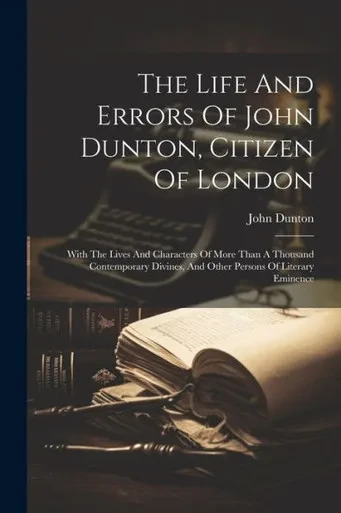 The Life And Errors Of John Dunton, Citizen Of London: With The Lives And Characters Of More Than A Thousand Contemporary Divines, And Other Persons Of Literary Eminence