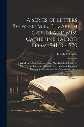 A Series Of Letters Between Mrs. Elizabeth Carter And Miss Catherine Talbot, From 1741 To 1770: To Which Are Added, Letters From Mrs. Elizabeth Carter ... Manuscripts In The Possession Of The R