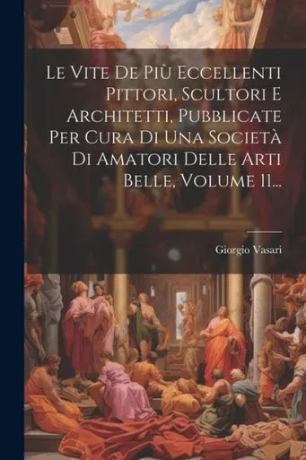 Le Vite De Più Eccellenti Pittori, Scultori E Architetti, Pubblicate Per Cura Di Una Società Di Amatori Delle Arti Belle, Volume 11... (Italian Edition)
