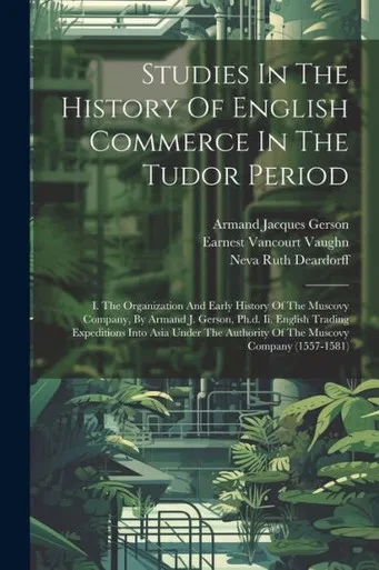 Studies In The History Of English Commerce In The Tudor Period: I. The Organization And Early History Of The Muscovy Company, By Armand J. Gerson, ... Authority Of The Muscovy Company (1557-1581)