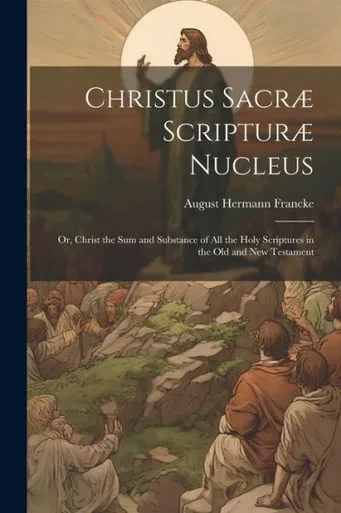 Christus Sacræ Scripturæ Nucleus: Or, Christ The Sum And Substance Of All The Holy Scriptures In The Old And New Testament